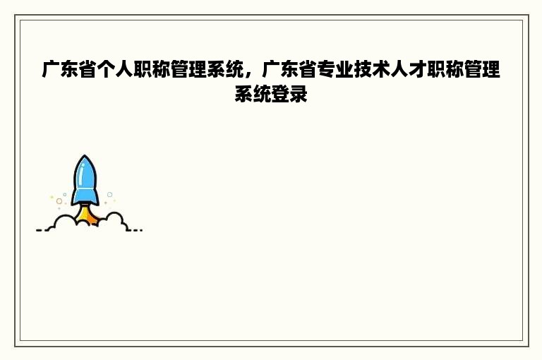 广东省个人职称管理系统，广东省专业技术人才职称管理系统登录