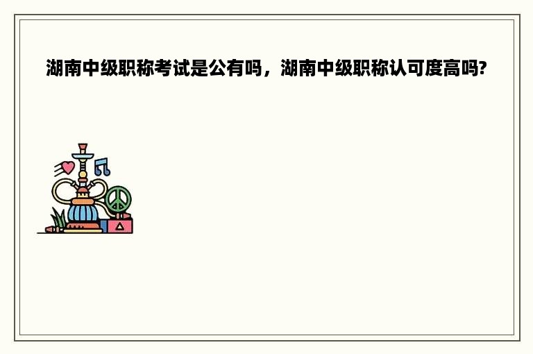 湖南中级职称考试是公有吗，湖南中级职称认可度高吗?