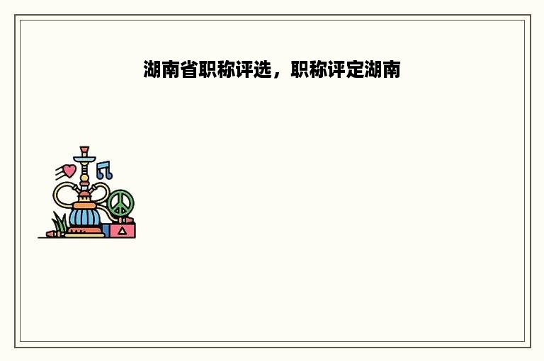 湖南省职称评选，职称评定湖南