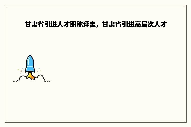 甘肃省引进人才职称评定，甘肃省引进高层次人才