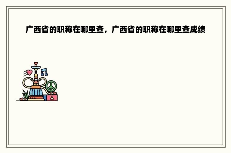 广西省的职称在哪里查，广西省的职称在哪里查成绩