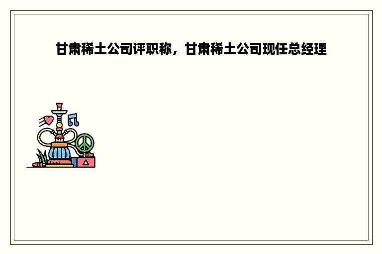 甘肃稀土公司评职称，甘肃稀土公司现任总经理