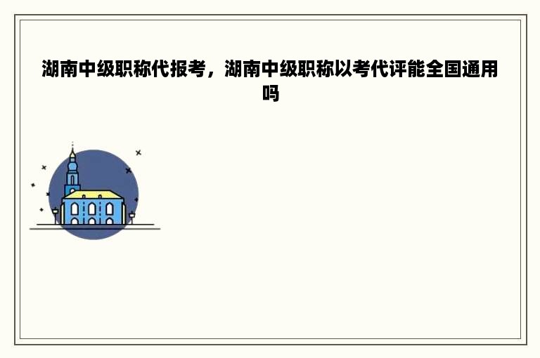 湖南中级职称代报考，湖南中级职称以考代评能全国通用吗
