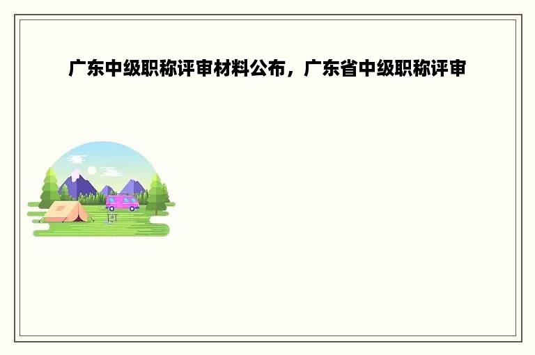广东中级职称评审材料公布，广东省中级职称评审