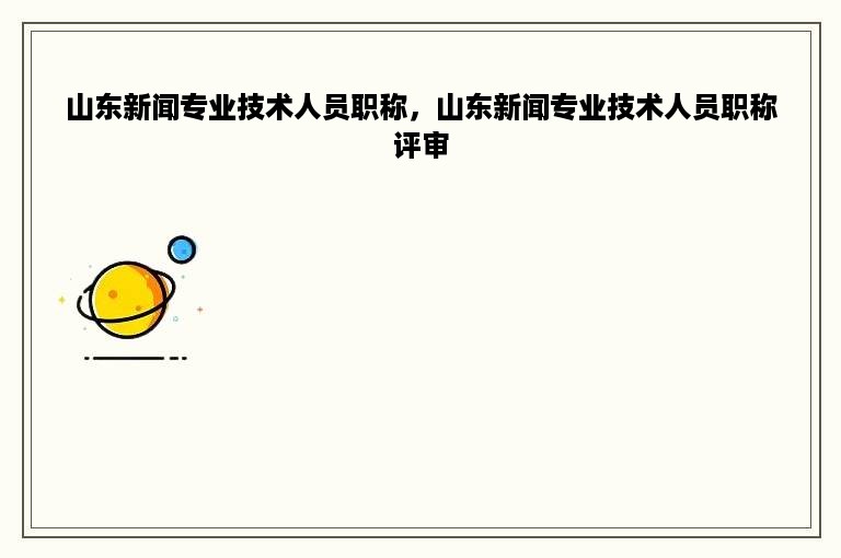 山东新闻专业技术人员职称，山东新闻专业技术人员职称评审
