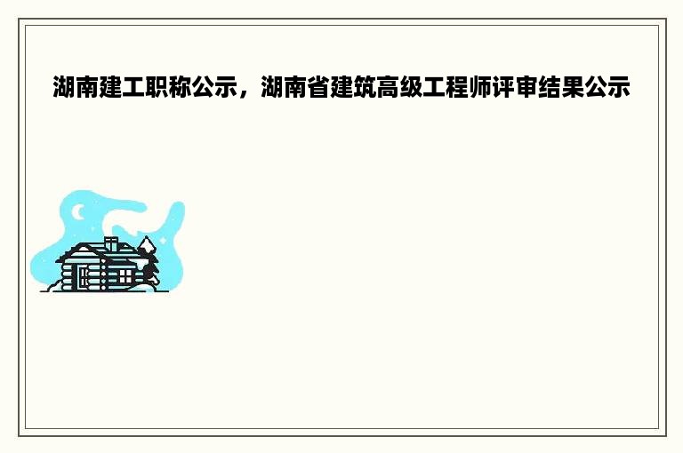 湖南建工职称公示，湖南省建筑高级工程师评审结果公示