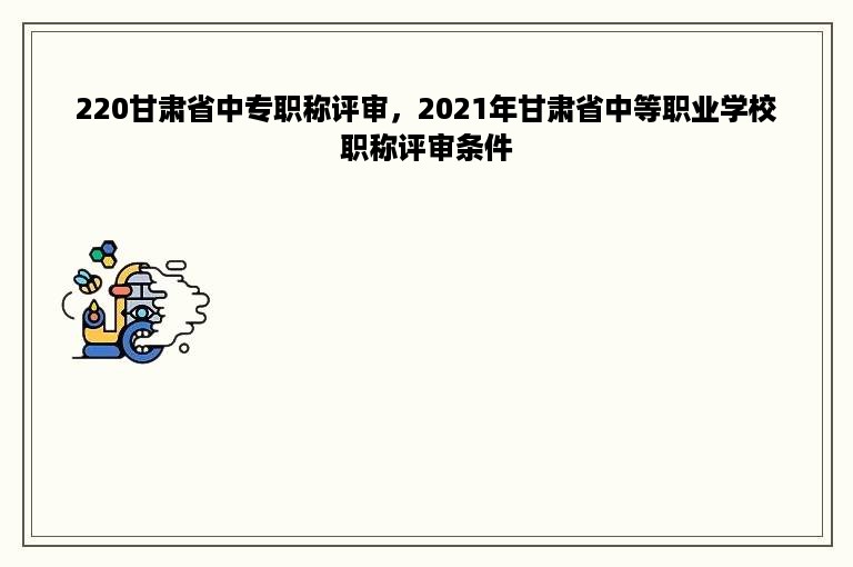 220甘肃省中专职称评审，2021年甘肃省中等职业学校职称评审条件