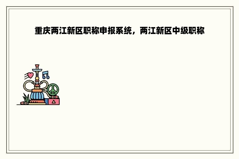 重庆两江新区职称申报系统，两江新区中级职称
