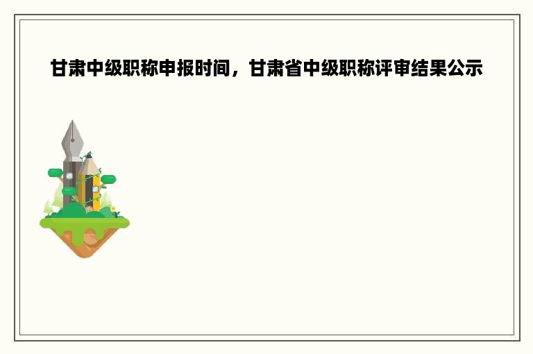 甘肃中级职称申报时间，甘肃省中级职称评审结果公示