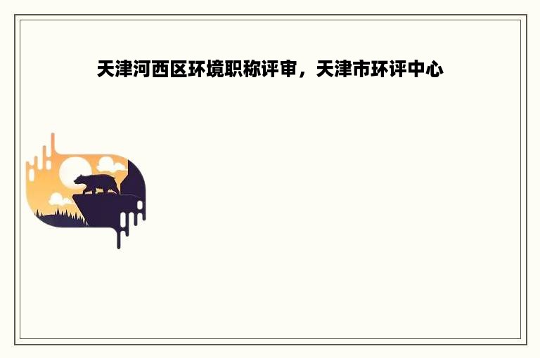 天津河西区环境职称评审，天津市环评中心