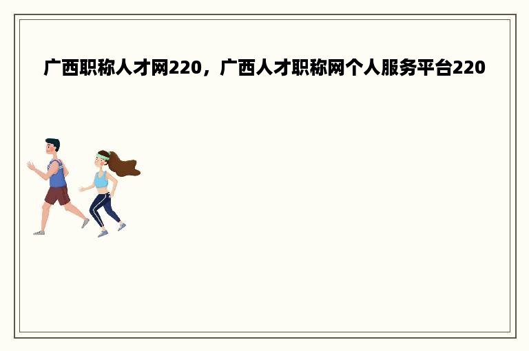 广西职称人才网220，广西人才职称网个人服务平台220