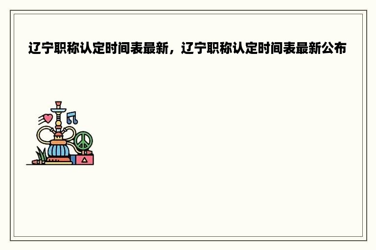 辽宁职称认定时间表最新，辽宁职称认定时间表最新公布