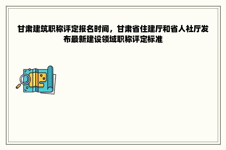 甘肃建筑职称评定报名时间，甘肃省住建厅和省人社厅发布最新建设领域职称评定标准