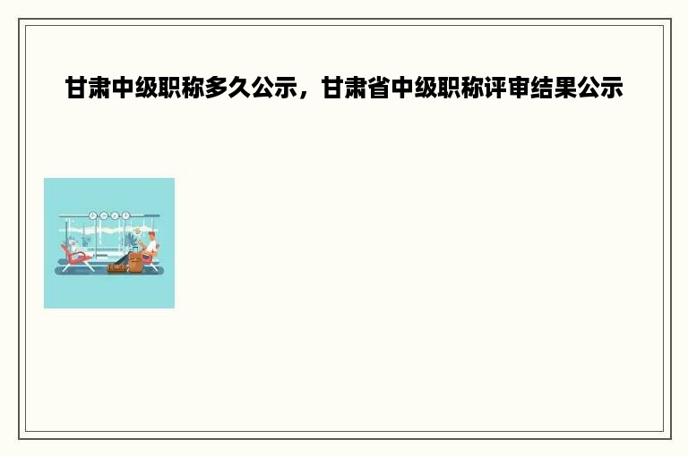 甘肃中级职称多久公示，甘肃省中级职称评审结果公示