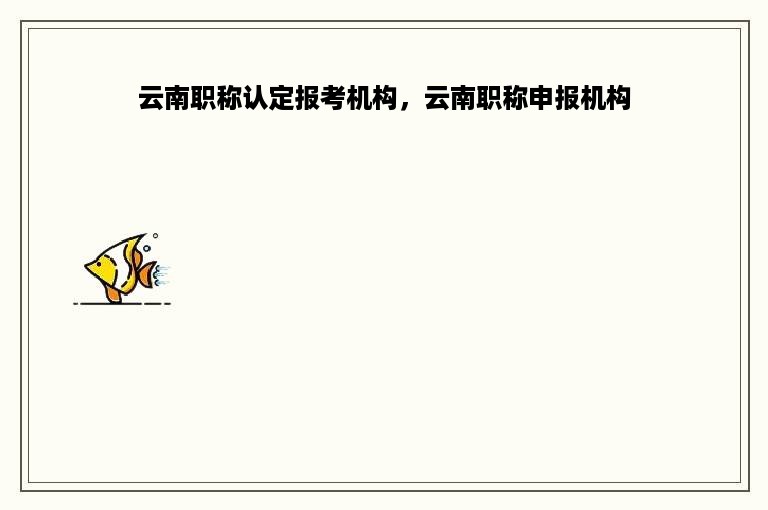 云南职称认定报考机构，云南职称申报机构