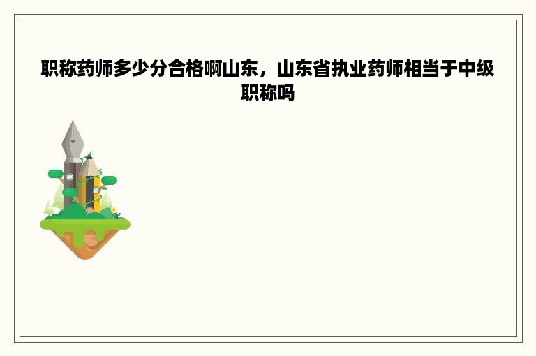 职称药师多少分合格啊山东，山东省执业药师相当于中级职称吗
