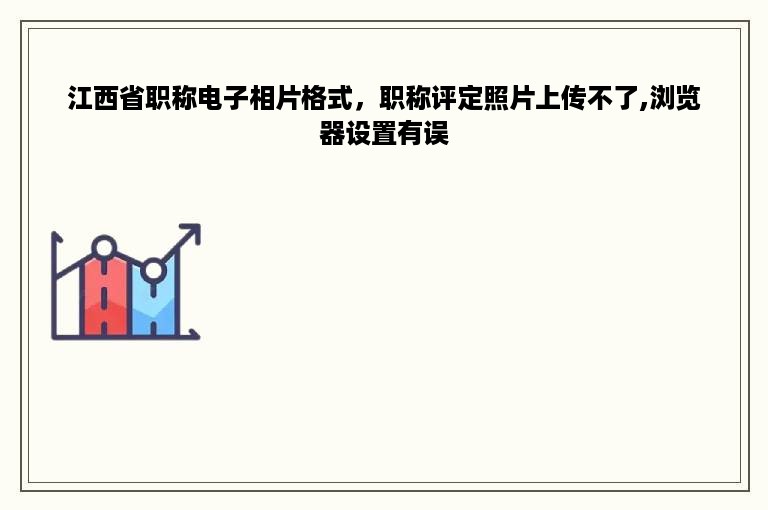 江西省职称电子相片格式，职称评定照片上传不了,浏览器设置有误