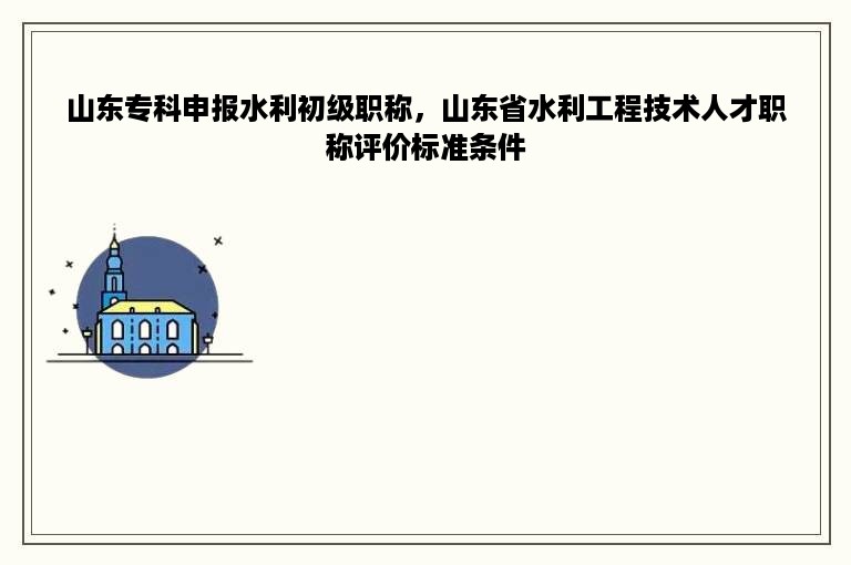山东专科申报水利初级职称，山东省水利工程技术人才职称评价标准条件