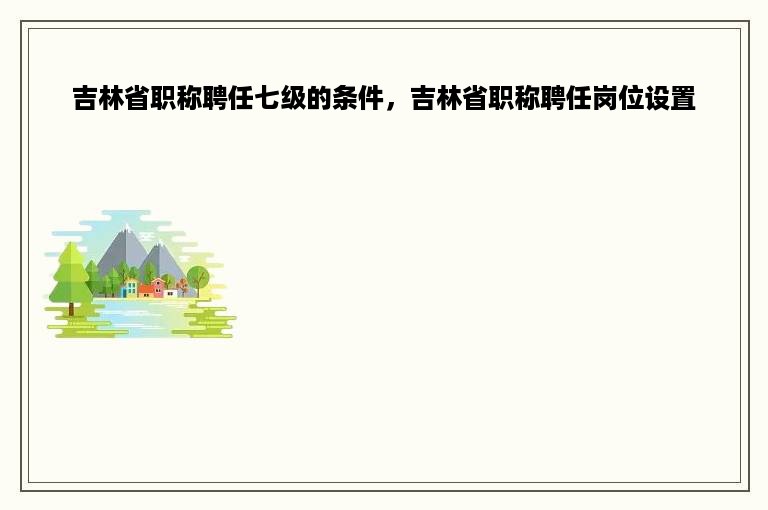 吉林省职称聘任七级的条件，吉林省职称聘任岗位设置