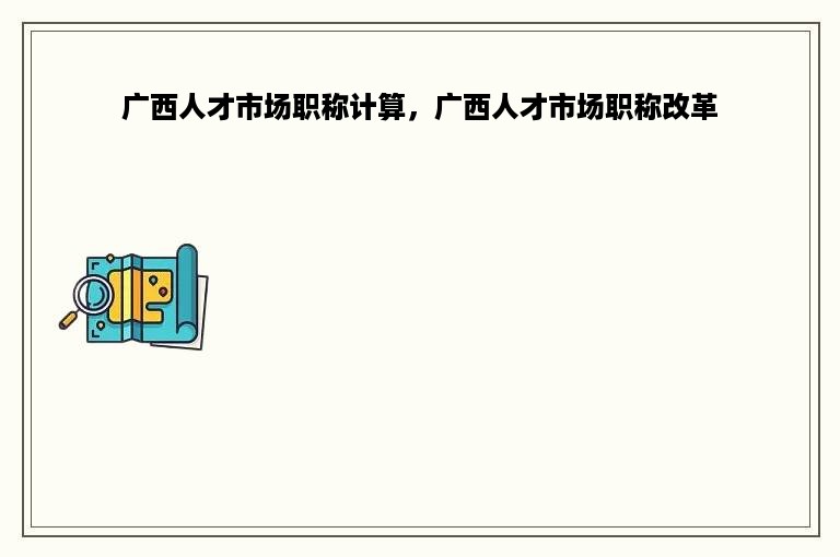 广西人才市场职称计算，广西人才市场职称改革