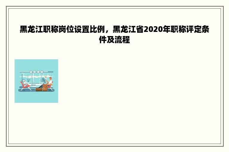 黑龙江职称岗位设置比例，黑龙江省2020年职称评定条件及流程