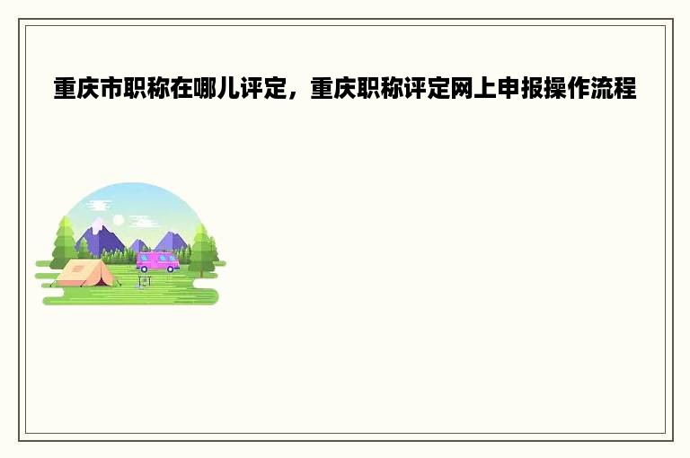 重庆市职称在哪儿评定，重庆职称评定网上申报操作流程