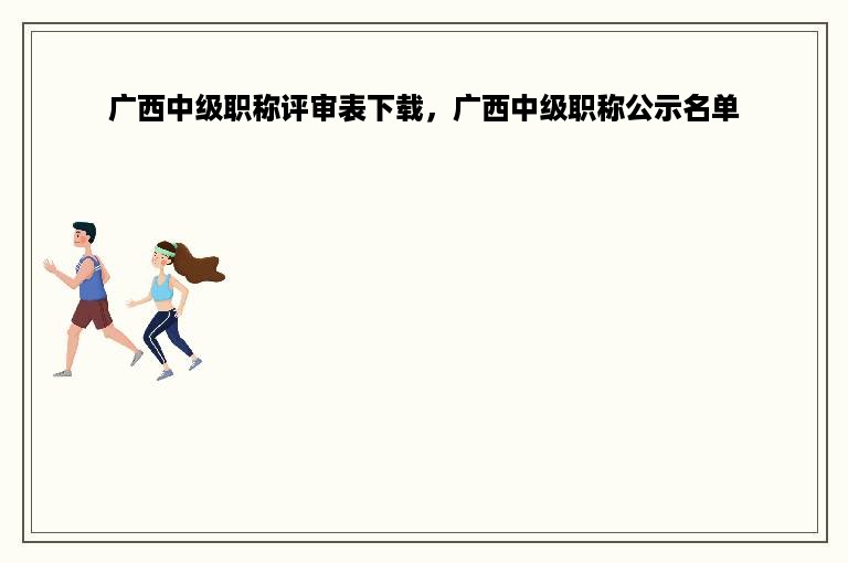 广西中级职称评审表下载，广西中级职称公示名单