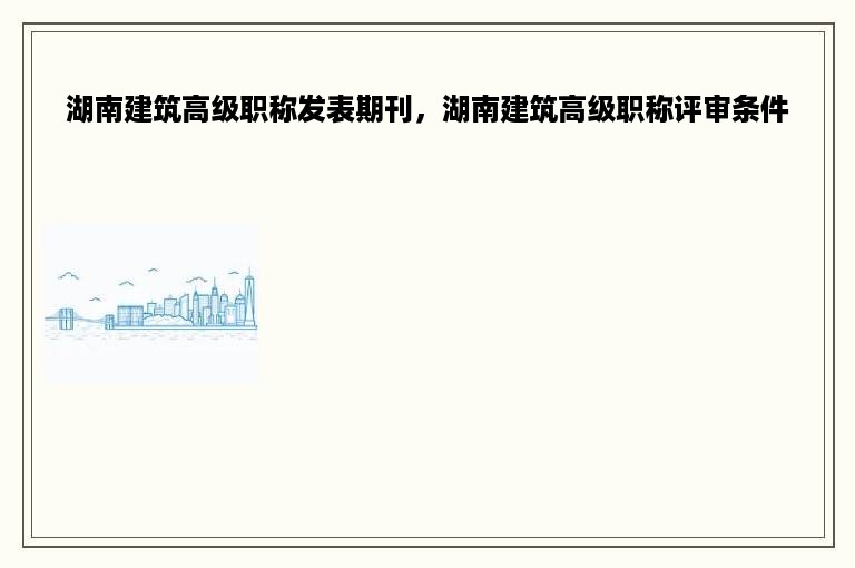 湖南建筑高级职称发表期刊，湖南建筑高级职称评审条件