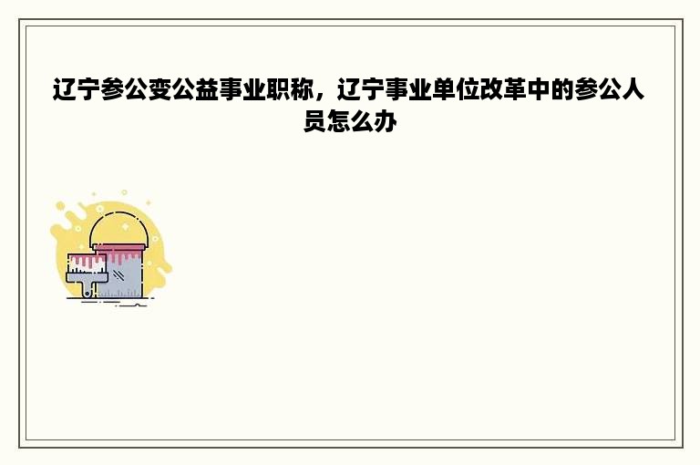 辽宁参公变公益事业职称，辽宁事业单位改革中的参公人员怎么办