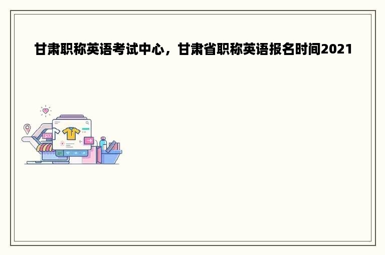 甘肃职称英语考试中心，甘肃省职称英语报名时间2021