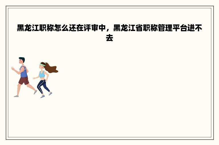 黑龙江职称怎么还在评审中，黑龙江省职称管理平台进不去