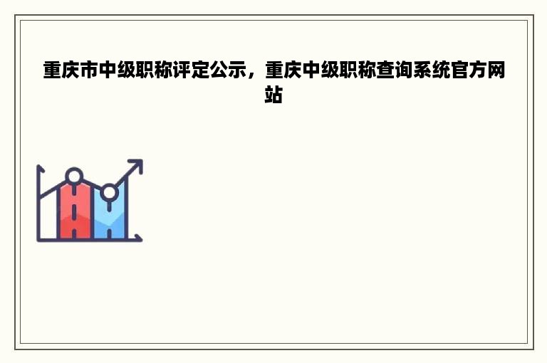重庆市中级职称评定公示，重庆中级职称查询系统官方网站