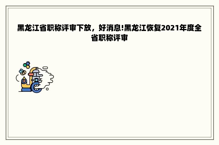 黑龙江省职称评审下放，好消息!黑龙江恢复2021年度全省职称评审
