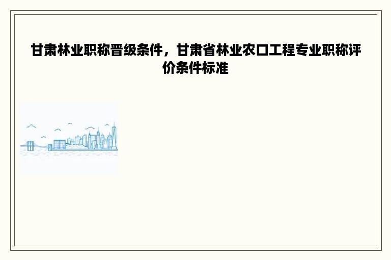 甘肃林业职称晋级条件，甘肃省林业农口工程专业职称评价条件标准
