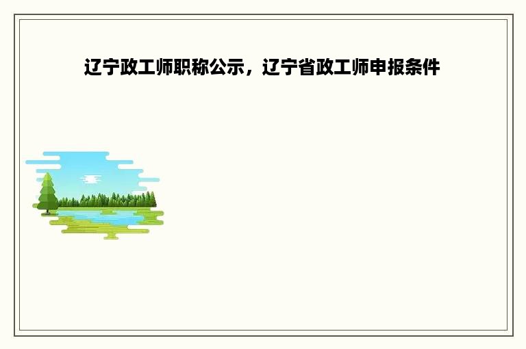 辽宁政工师职称公示，辽宁省政工师申报条件