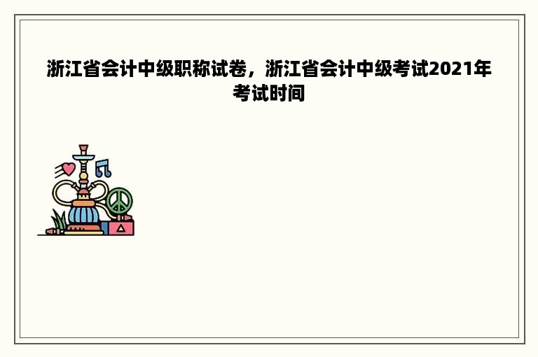 浙江省会计中级职称试卷，浙江省会计中级考试2021年考试时间