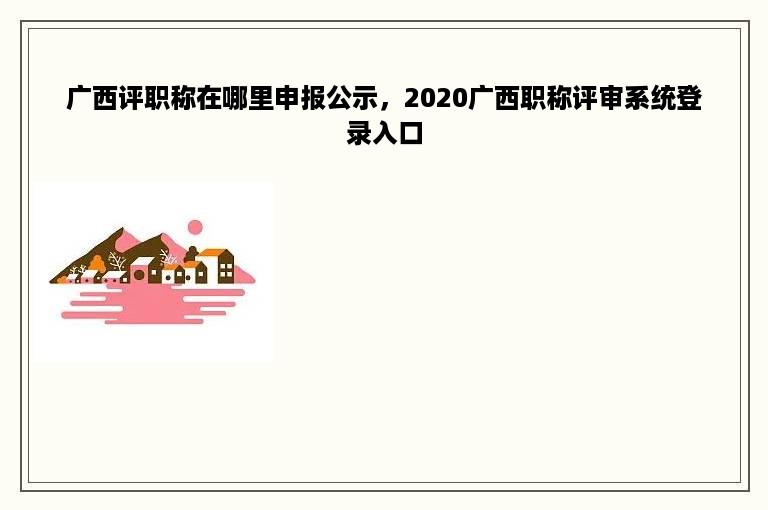广西评职称在哪里申报公示，2020广西职称评审系统登录入口