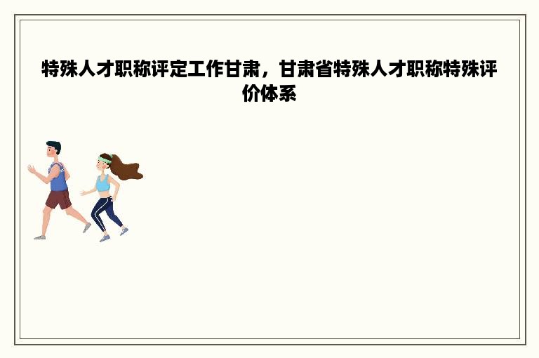 特殊人才职称评定工作甘肃，甘肃省特殊人才职称特殊评价体系