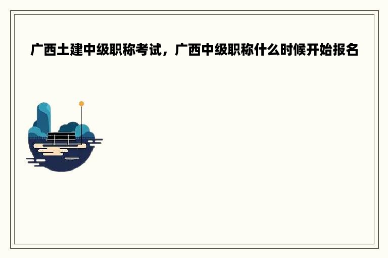 广西土建中级职称考试，广西中级职称什么时候开始报名