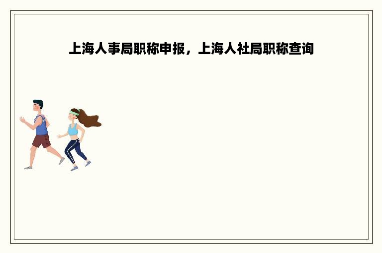 上海人事局职称申报，上海人社局职称查询