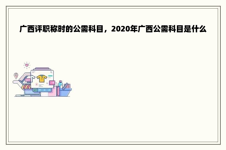 广西评职称时的公需科目，2020年广西公需科目是什么