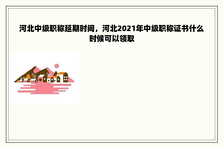 河北中级职称延期时间，河北2021年中级职称证书什么时候可以领取