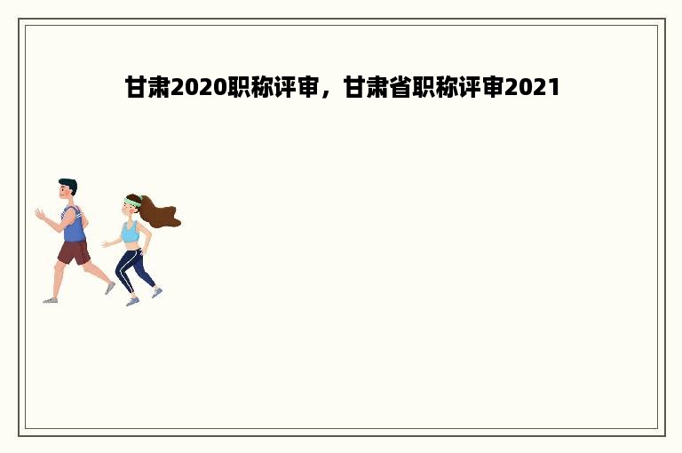 甘肃2020职称评审，甘肃省职称评审2021