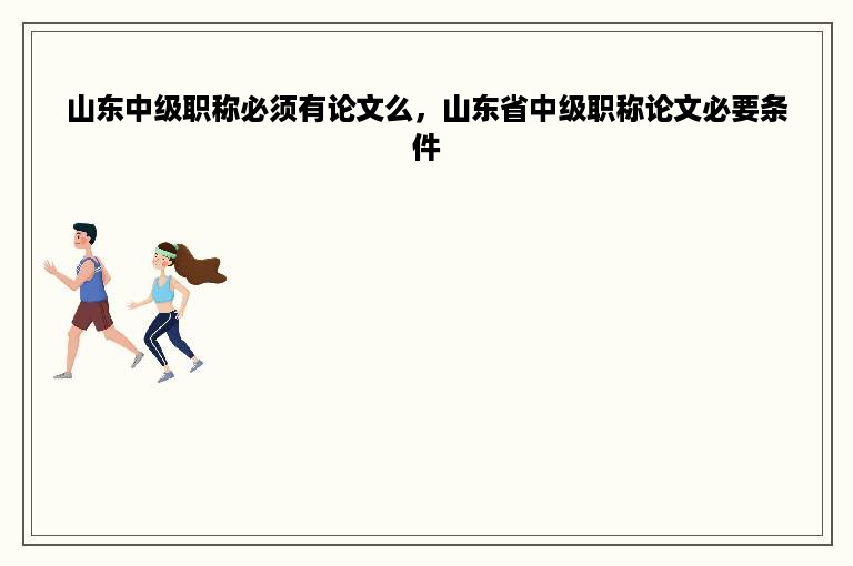 山东中级职称必须有论文么，山东省中级职称论文必要条件