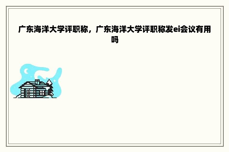 广东海洋大学评职称，广东海洋大学评职称发ei会议有用吗