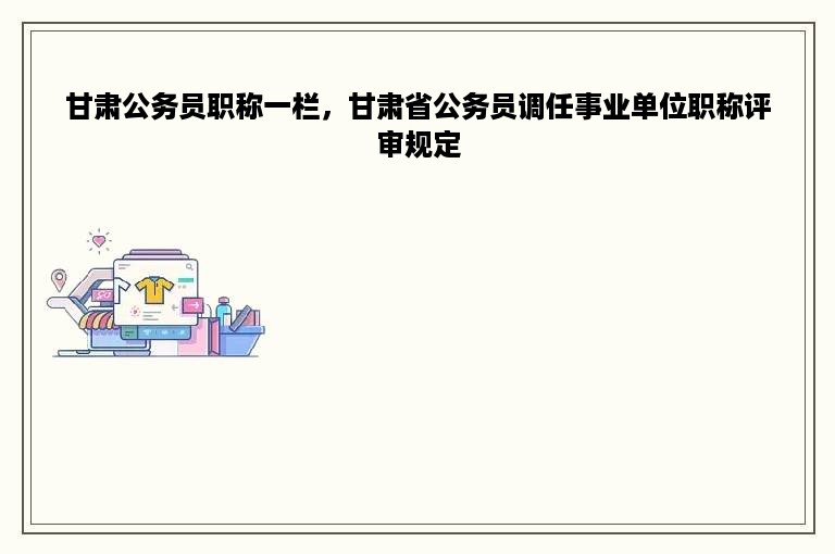 甘肃公务员职称一栏，甘肃省公务员调任事业单位职称评审规定
