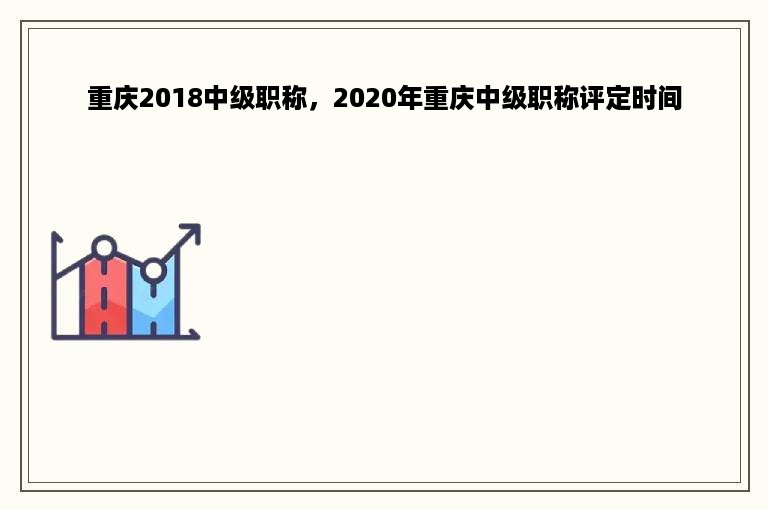 重庆2018中级职称，2020年重庆中级职称评定时间