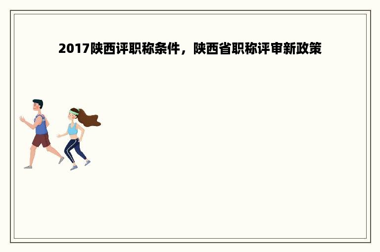 2017陕西评职称条件，陕西省职称评审新政策