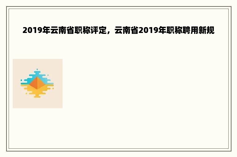 2019年云南省职称评定，云南省2019年职称聘用新规
