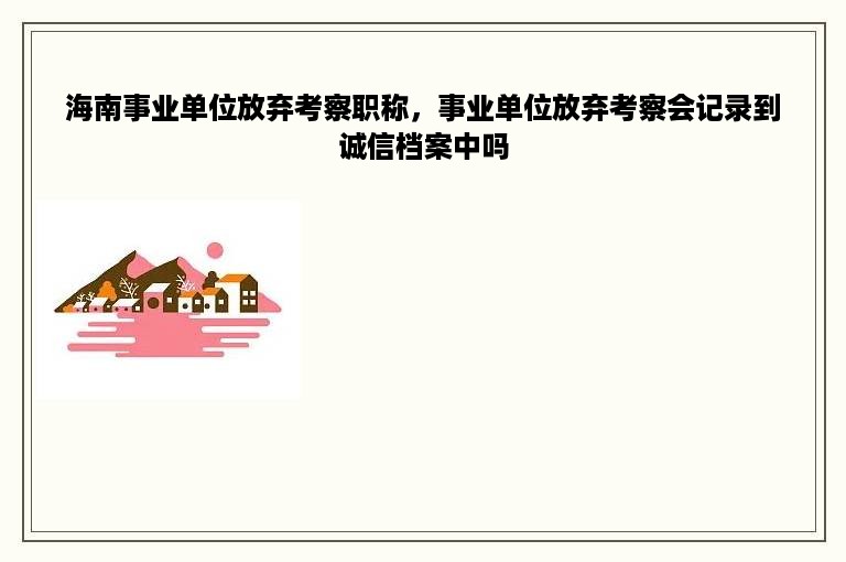海南事业单位放弃考察职称，事业单位放弃考察会记录到诚信档案中吗